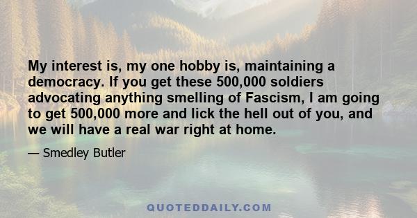 My interest is, my one hobby is, maintaining a democracy. If you get these 500,000 soldiers advocating anything smelling of Fascism, I am going to get 500,000 more and lick the hell out of you, and we will have a real