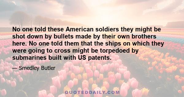 No one told these American soldiers they might be shot down by bullets made by their own brothers here. No one told them that the ships on which they were going to cross might be torpedoed by submarines built with US