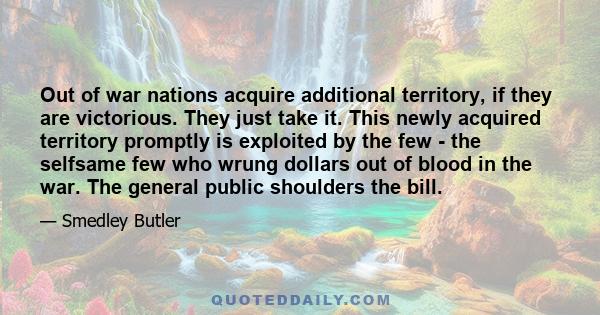 Out of war nations acquire additional territory, if they are victorious. They just take it. This newly acquired territory promptly is exploited by the few - the selfsame few who wrung dollars out of blood in the war.