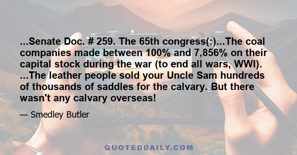 ...Senate Doc. # 259. The 65th congress(:)...The coal companies made between 100% and 7,856% on their capital stock during the war (to end all wars, WWI). ...The leather people sold your Uncle Sam hundreds of thousands