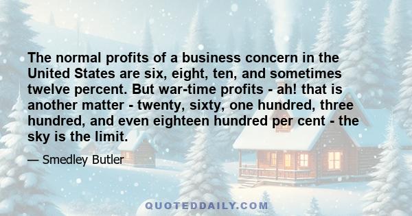 The normal profits of a business concern in the United States are six, eight, ten, and sometimes twelve percent. But war-time profits - ah! that is another matter - twenty, sixty, one hundred, three hundred, and even