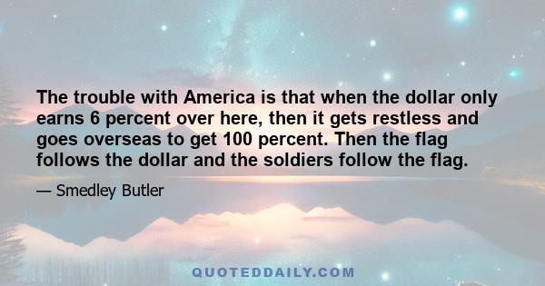 The trouble with America is that when the dollar only earns 6 percent over here, then it gets restless and goes overseas to get 100 percent. Then the flag follows the dollar and the soldiers follow the flag.