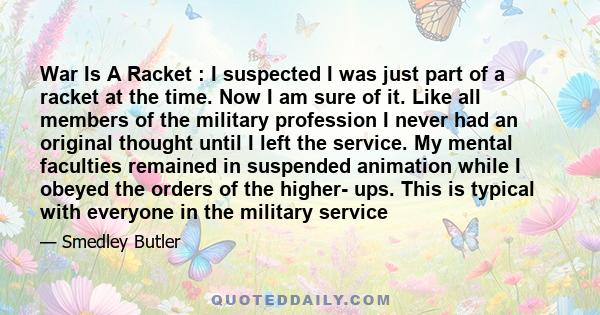 War Is A Racket : I suspected I was just part of a racket at the time. Now I am sure of it. Like all members of the military profession I never had an original thought until I left the service. My mental faculties