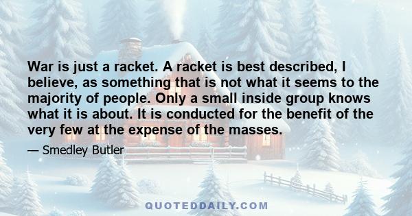 War is just a racket. A racket is best described, I believe, as something that is not what it seems to the majority of people. Only a small inside group knows what it is about. It is conducted for the benefit of the