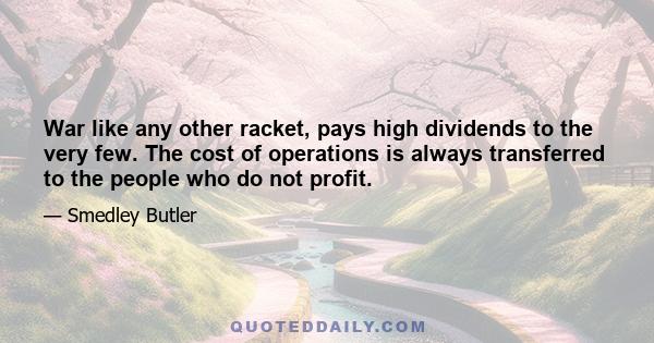 War like any other racket, pays high dividends to the very few. The cost of operations is always transferred to the people who do not profit.