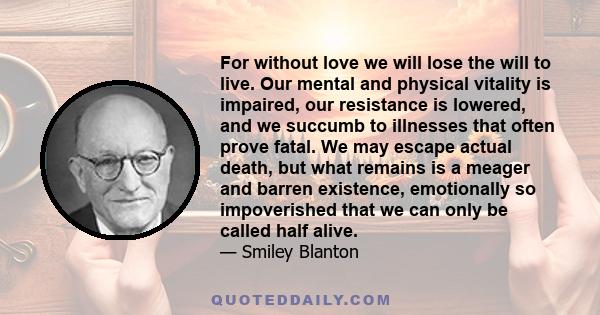 For without love we will lose the will to live. Our mental and physical vitality is impaired, our resistance is lowered, and we succumb to illnesses that often prove fatal. We may escape actual death, but what remains