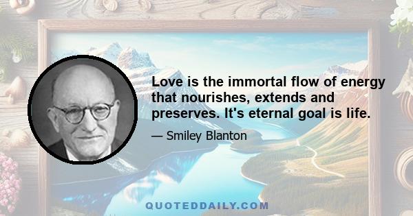 Love is the immortal flow of energy that nourishes, extends and preserves. It's eternal goal is life.