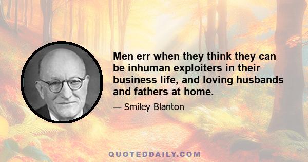 Men err when they think they can be inhuman exploiters in their business life, and loving husbands and fathers at home.