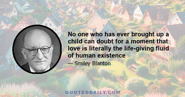 No one who has ever brought up a child can doubt for a moment that love is literally the life-giving fluid of human existence