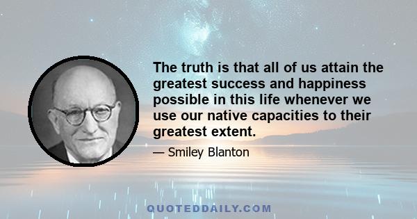 The truth is that all of us attain the greatest success and happiness possible in this life whenever we use our native capacities to their greatest extent.