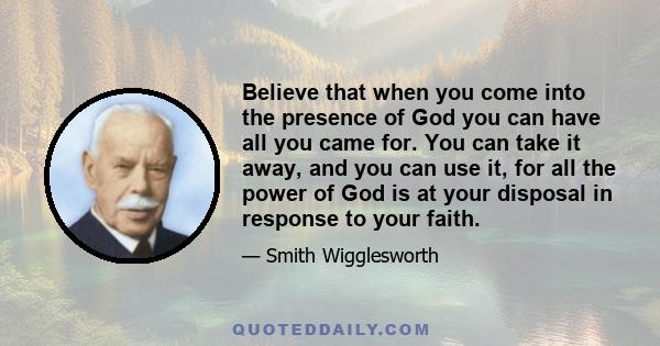 Believe that when you come into the presence of God you can have all you came for. You can take it away, and you can use it, for all the power of God is at your disposal in response to your faith.