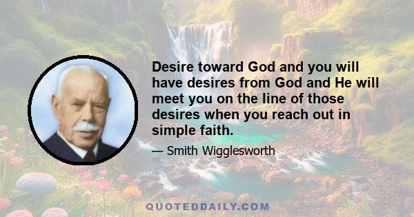 Desire toward God and you will have desires from God and He will meet you on the line of those desires when you reach out in simple faith.