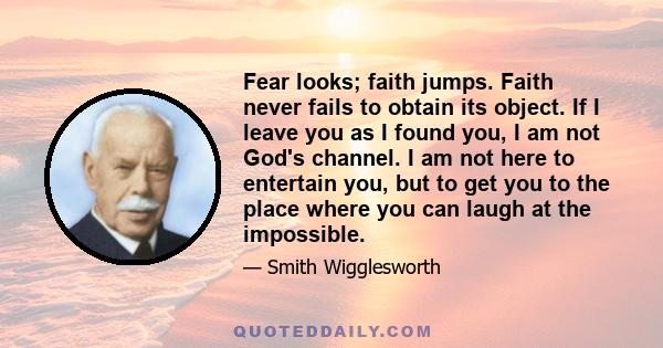 Fear looks; faith jumps. Faith never fails to obtain its object. If I leave you as I found you, I am not God's channel. I am not here to entertain you, but to get you to the place where you can laugh at the impossible.