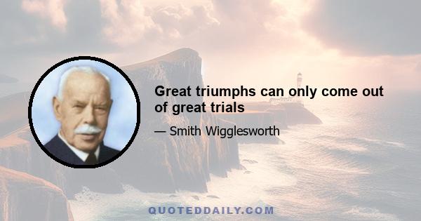 Great triumphs can only come out of great trials