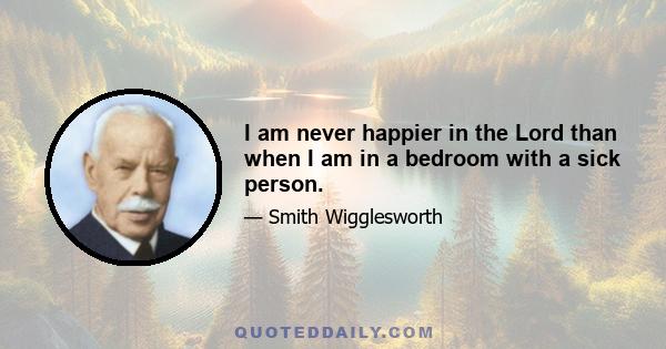 I am never happier in the Lord than when I am in a bedroom with a sick person.