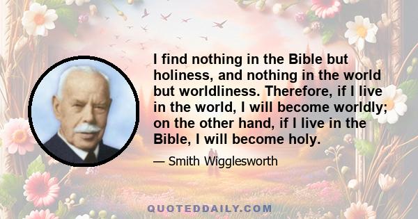 I find nothing in the Bible but holiness, and nothing in the world but worldliness. Therefore, if I live in the world, I will become worldly; on the other hand, if I live in the Bible, I will become holy.