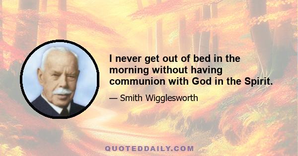 I never get out of bed in the morning without having communion with God in the Spirit.