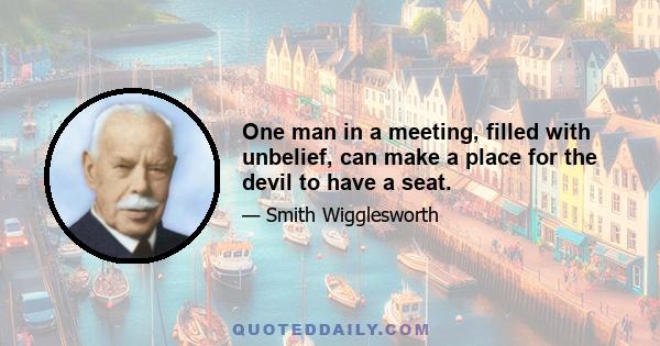 One man in a meeting, filled with unbelief, can make a place for the devil to have a seat.