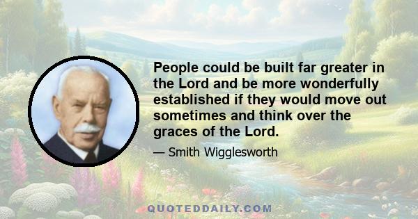 People could be built far greater in the Lord and be more wonderfully established if they would move out sometimes and think over the graces of the Lord.