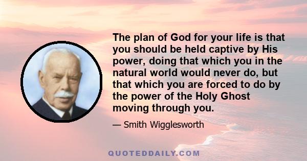 The plan of God for your life is that you should be held captive by His power, doing that which you in the natural world would never do, but that which you are forced to do by the power of the Holy Ghost moving through