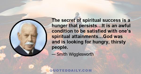 The secret of spiritual success is a hunger that persists…It is an awful condition to be satisfied with one’s spiritual attainments…God was and is looking for hungry, thirsty people.