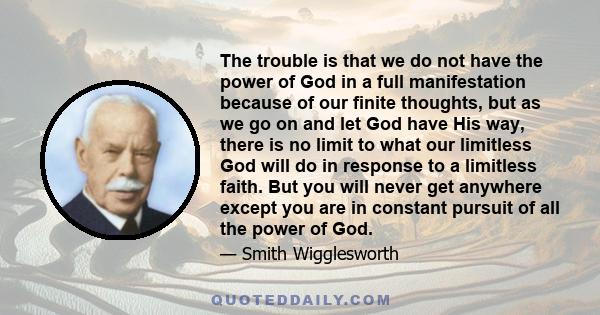 The trouble is that we do not have the power of God in a full manifestation because of our finite thoughts, but as we go on and let God have His way, there is no limit to what our limitless God will do in response to a