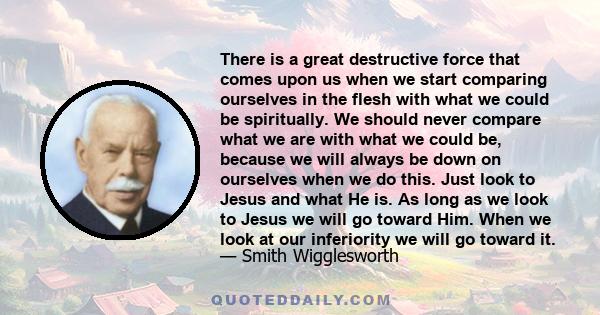 There is a great destructive force that comes upon us when we start comparing ourselves in the flesh with what we could be spiritually. We should never compare what we are with what we could be, because we will always