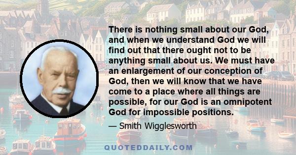 There is nothing small about our God, and when we understand God we will find out that there ought not to be anything small about us. We must have an enlargement of our conception of God, then we will know that we have