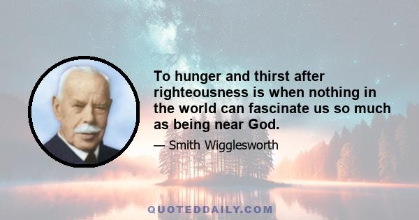 To hunger and thirst after righteousness is when nothing in the world can fascinate us so much as being near God.