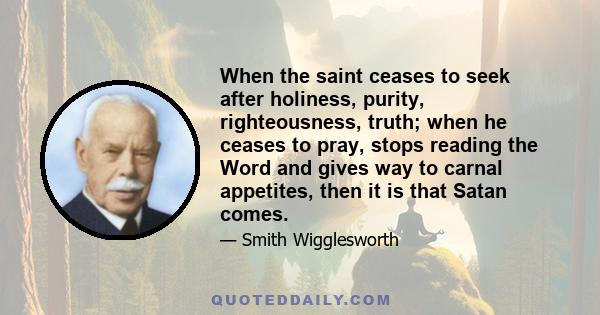 When the saint ceases to seek after holiness, purity, righteousness, truth; when he ceases to pray, stops reading the Word and gives way to carnal appetites, then it is that Satan comes.