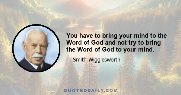 You have to bring your mind to the Word of God and not try to bring the Word of God to your mind.