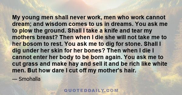 My young men shall never work, men who work cannot dream; and wisdom comes to us in dreams. You ask me to plow the ground. Shall I take a knife and tear my mothers breast? Then when I die she will not take me to her