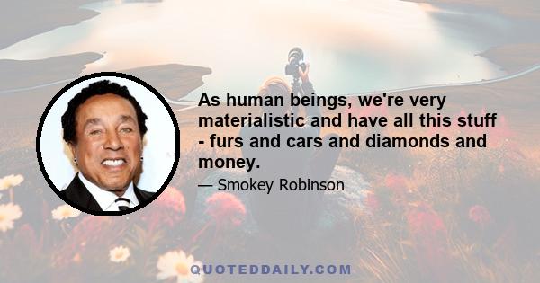 As human beings, we're very materialistic and have all this stuff - furs and cars and diamonds and money.