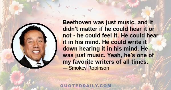 Beethoven was just music, and it didn't matter if he could hear it or not - he could feel it. He could hear it in his mind. He could write it down hearing it in his mind. He was just music. Yeah, he's one of my favorite 