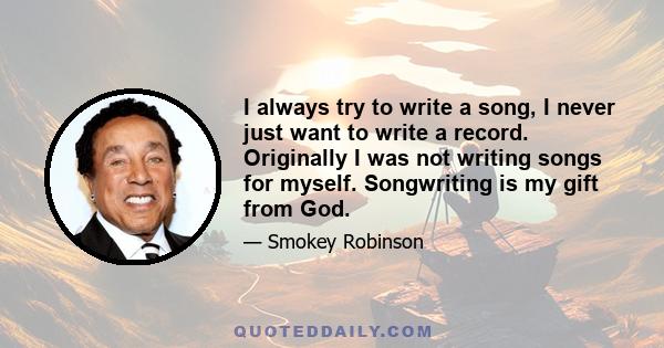 I always try to write a song, I never just want to write a record. Originally I was not writing songs for myself. Songwriting is my gift from God.