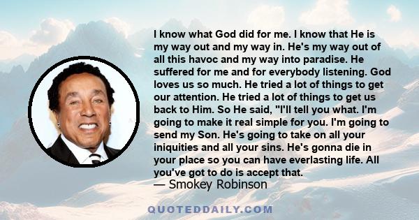 I know what God did for me. I know that He is my way out and my way in. He's my way out of all this havoc and my way into paradise. He suffered for me and for everybody listening. God loves us so much. He tried a lot of 