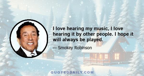 I love hearing my music, I love hearing it by other people. I hope it will always be played.