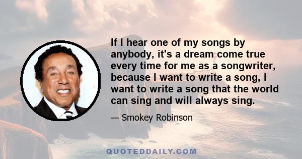 If I hear one of my songs by anybody, it's a dream come true every time for me as a songwriter, because I want to write a song, I want to write a song that the world can sing and will always sing.