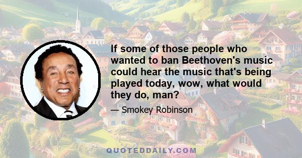 If some of those people who wanted to ban Beethoven's music could hear the music that's being played today, wow, what would they do, man?