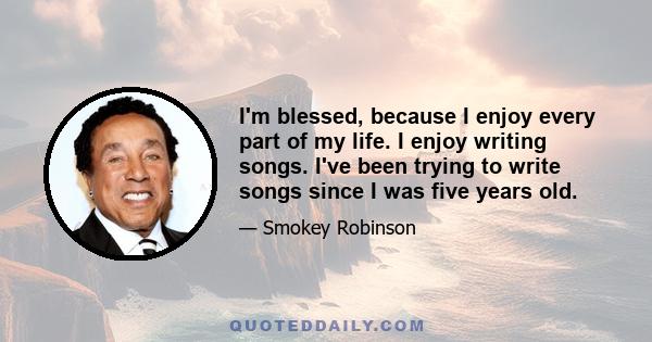 I'm blessed, because I enjoy every part of my life. I enjoy writing songs. I've been trying to write songs since I was five years old.