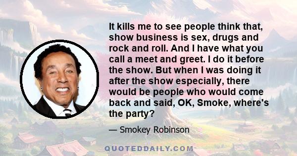 It kills me to see people think that, show business is sex, drugs and rock and roll. And I have what you call a meet and greet. I do it before the show. But when I was doing it after the show especially, there would be