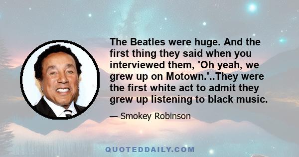 The Beatles were huge. And the first thing they said when you interviewed them, 'Oh yeah, we grew up on Motown.'..They were the first white act to admit they grew up listening to black music.