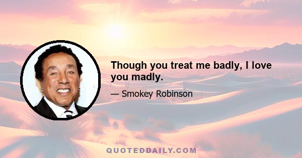 Though you treat me badly, I love you madly.