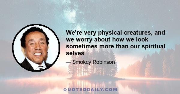 We're very physical creatures, and we worry about how we look sometimes more than our spiritual selves