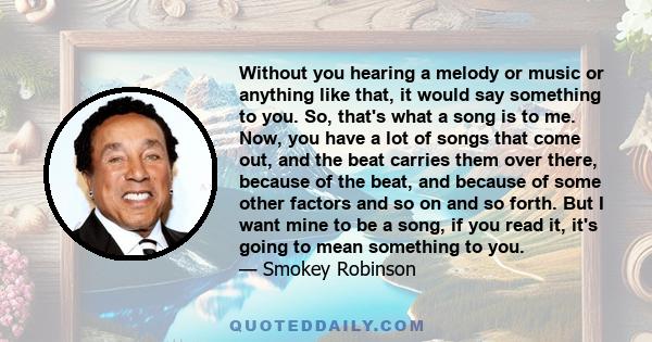 Without you hearing a melody or music or anything like that, it would say something to you. So, that's what a song is to me. Now, you have a lot of songs that come out, and the beat carries them over there, because of