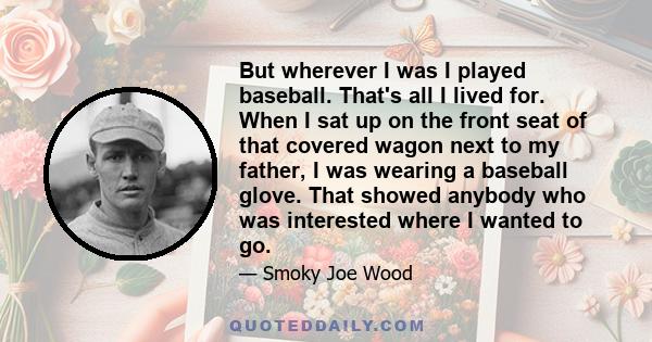 But wherever I was I played baseball. That's all I lived for. When I sat up on the front seat of that covered wagon next to my father, I was wearing a baseball glove. That showed anybody who was interested where I