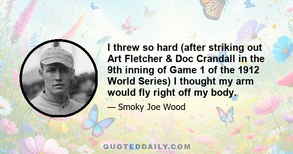 I threw so hard (after striking out Art Fletcher & Doc Crandall in the 9th inning of Game 1 of the 1912 World Series) I thought my arm would fly right off my body.