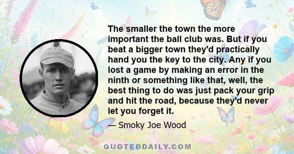 The smaller the town the more important the ball club was. But if you beat a bigger town they'd practically hand you the key to the city. Any if you lost a game by making an error in the ninth or something like that,