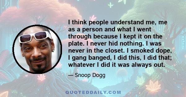 I think people understand me, me as a person and what I went through because I kept it on the plate. I never hid nothing. I was never in the closet. I smoked dope, I gang banged, I did this, I did that; whatever I did