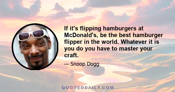 If it's flipping hamburgers at McDonald's, be the best hamburger flipper in the world. Whatever it is you do you have to master your craft.